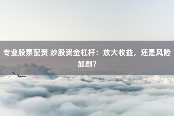 专业股票配资 炒股资金杠杆：放大收益，还是风险加剧？