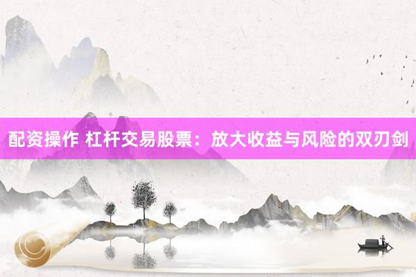 配资操作 杠杆交易股票：放大收益与风险的双刃剑