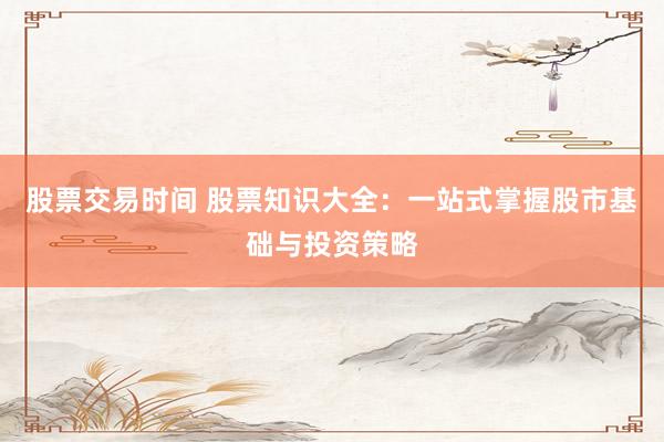 股票交易时间 股票知识大全：一站式掌握股市基础与投资策略
