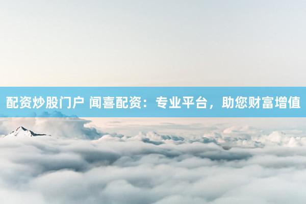 配资炒股门户 闻喜配资：专业平台，助您财富增值