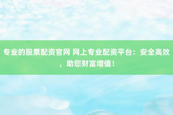 专业的股票配资官网 网上专业配资平台：安全高效，助您财富增值！