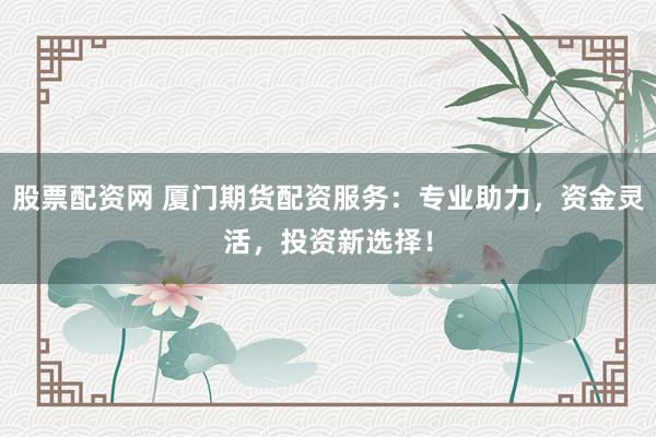 股票配资网 厦门期货配资服务：专业助力，资金灵活，投资新选择！