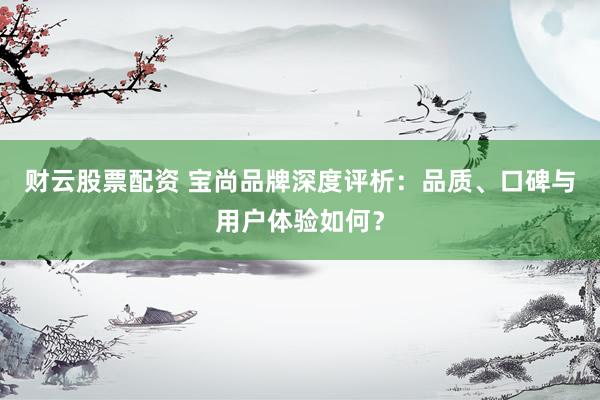 财云股票配资 宝尚品牌深度评析：品质、口碑与用户体验如何？