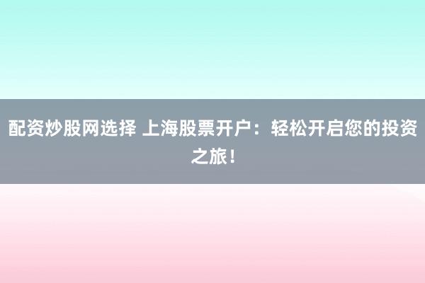 配资炒股网选择 上海股票开户：轻松开启您的投资之旅！