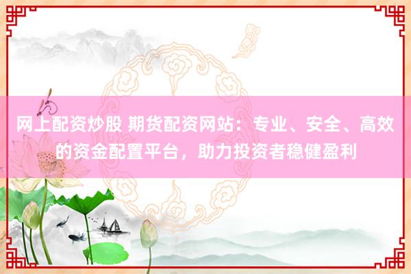 网上配资炒股 期货配资网站：专业、安全、高效的资金配置平台，助力投资者稳健盈利