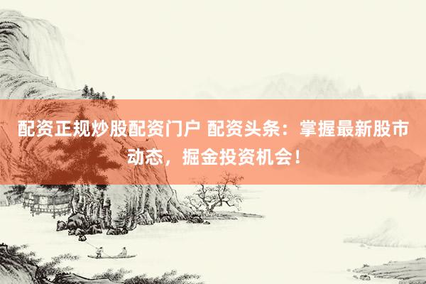 配资正规炒股配资门户 配资头条：掌握最新股市动态，掘金投资机会！
