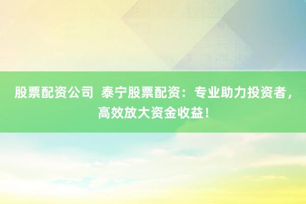 股票配资公司  泰宁股票配资：专业助力投资者，高效放大资金收益！