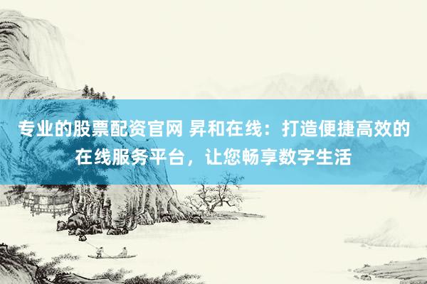 专业的股票配资官网 昇和在线：打造便捷高效的在线服务平台，让您畅享数字生活