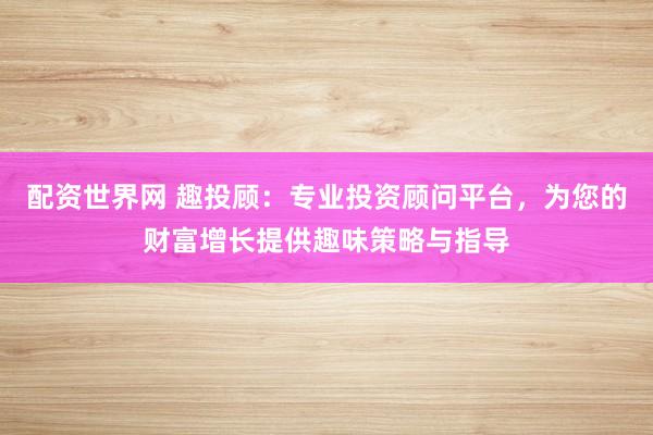配资世界网 趣投顾：专业投资顾问平台，为您的财富增长提供趣味策略与指导