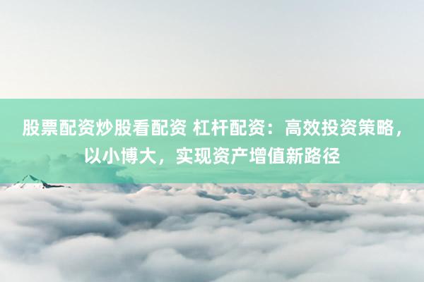 股票配资炒股看配资 杠杆配资：高效投资策略，以小博大，实现资产增值新路径