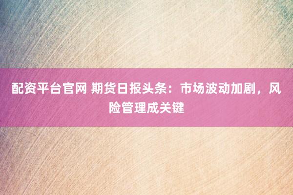 配资平台官网 期货日报头条：市场波动加剧，风险管理成关键