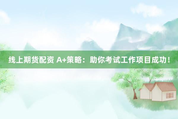 线上期货配资 A+策略：助你考试工作项目成功！
