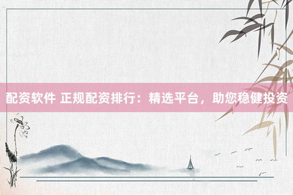 配资软件 正规配资排行：精选平台，助您稳健投资