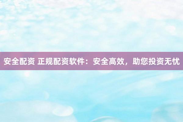 安全配资 正规配资软件：安全高效，助您投资无忧