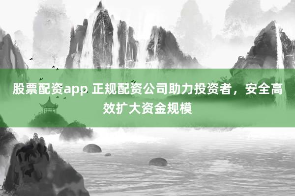 股票配资app 正规配资公司助力投资者，安全高效扩大资金规模