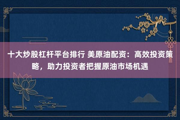 十大炒股杠杆平台排行 美原油配资：高效投资策略，助力投资者把握原油市场机遇