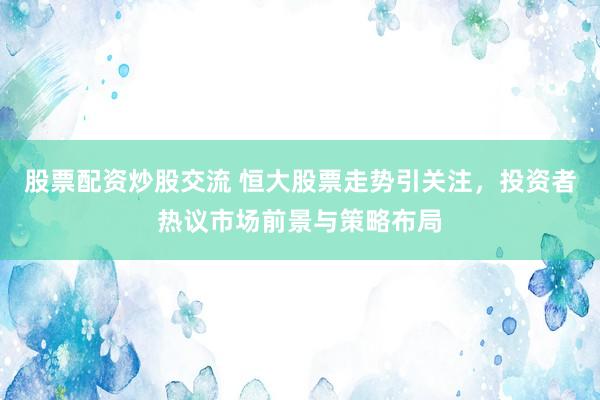 股票配资炒股交流 恒大股票走势引关注，投资者热议市场前景与策略布局