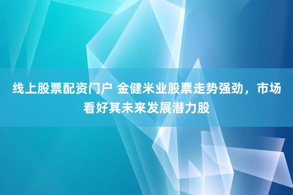 线上股票配资门户 金健米业股票走势强劲，市场看好其未来发展潜力股