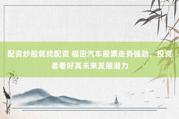 配资炒股就找配资 福田汽车股票走势强劲，投资者看好其未来发展潜力
