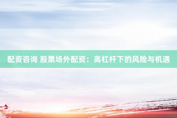 配资咨询 股票场外配资：高杠杆下的风险与机遇