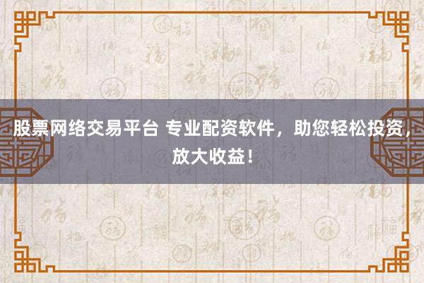 股票网络交易平台 专业配资软件，助您轻松投资，放大收益！