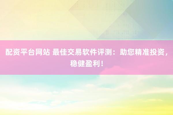 配资平台网站 最佳交易软件评测：助您精准投资，稳健盈利！