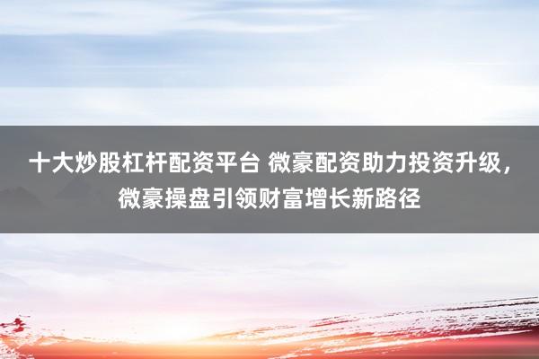 十大炒股杠杆配资平台 微豪配资助力投资升级，微豪操盘引领财富增长新路径