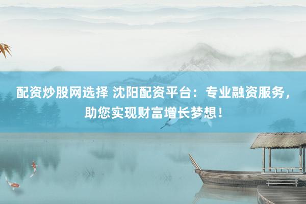 配资炒股网选择 沈阳配资平台：专业融资服务，助您实现财富增长梦想！