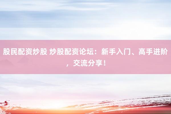 股民配资炒股 炒股配资论坛：新手入门、高手进阶，交流分享！
