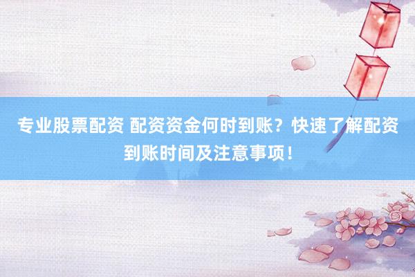 专业股票配资 配资资金何时到账？快速了解配资到账时间及注意事项！