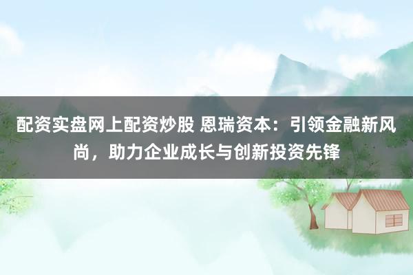 配资实盘网上配资炒股 恩瑞资本：引领金融新风尚，助力企业成长与创新投资先锋