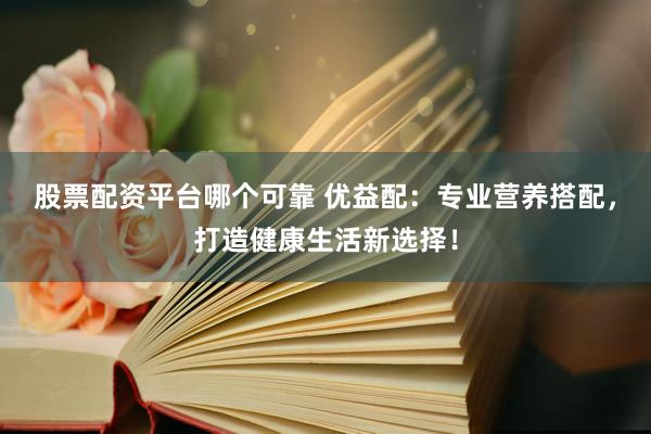 股票配资平台哪个可靠 优益配：专业营养搭配，打造健康生活新选择！