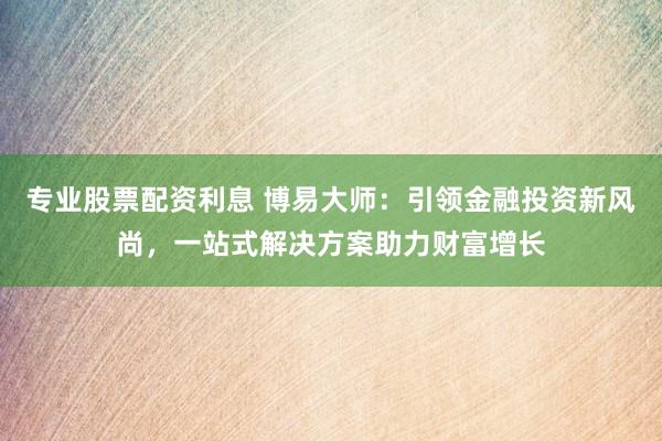 专业股票配资利息 博易大师：引领金融投资新风尚，一站式解决方案助力财富增长