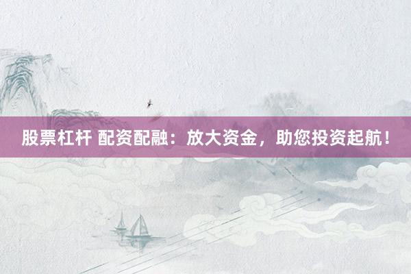 股票杠杆 配资配融：放大资金，助您投资起航！