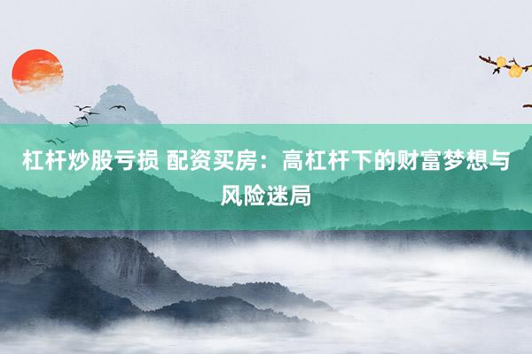 杠杆炒股亏损 配资买房：高杠杆下的财富梦想与风险迷局