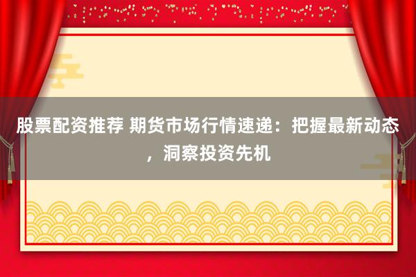 股票配资推荐 期货市场行情速递：把握最新动态，洞察投资先机
