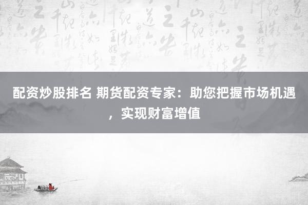 配资炒股排名 期货配资专家：助您把握市场机遇，实现财富增值