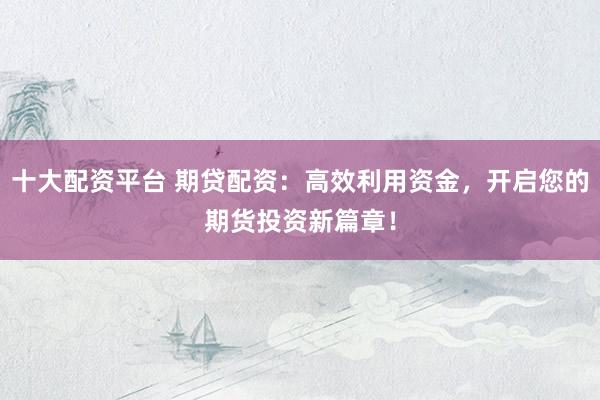 十大配资平台 期贷配资：高效利用资金，开启您的期货投资新篇章！