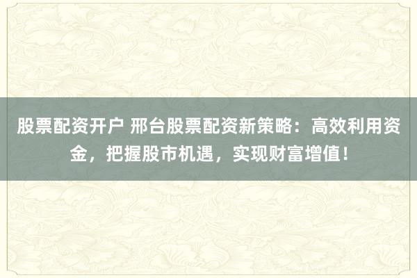 股票配资开户 邢台股票配资新策略：高效利用资金，把握股市机遇，实现财富增值！