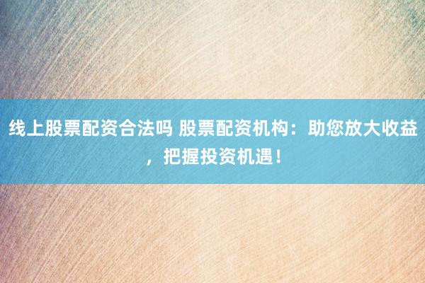线上股票配资合法吗 股票配资机构：助您放大收益，把握投资机遇！