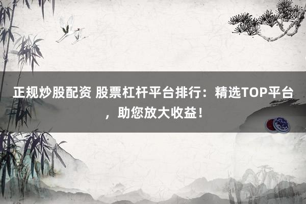 正规炒股配资 股票杠杆平台排行：精选TOP平台，助您放大收益！