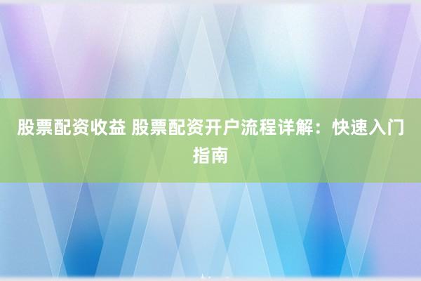 股票配资收益 股票配资开户流程详解：快速入门指南