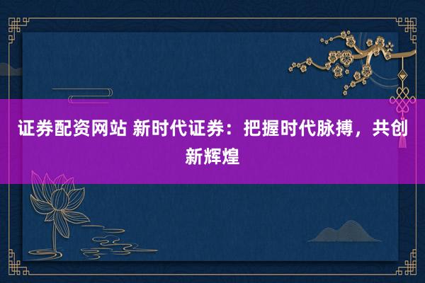 证券配资网站 新时代证券：把握时代脉搏，共创新辉煌