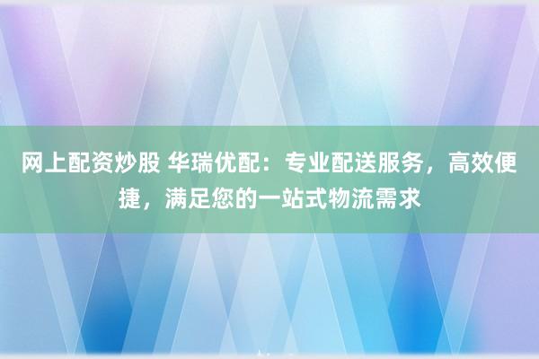 网上配资炒股 华瑞优配：专业配送服务，高效便捷，满足您的一站式物流需求