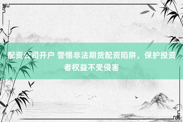 配资公司开户 警惕非法期货配资陷阱，保护投资者权益不受侵害