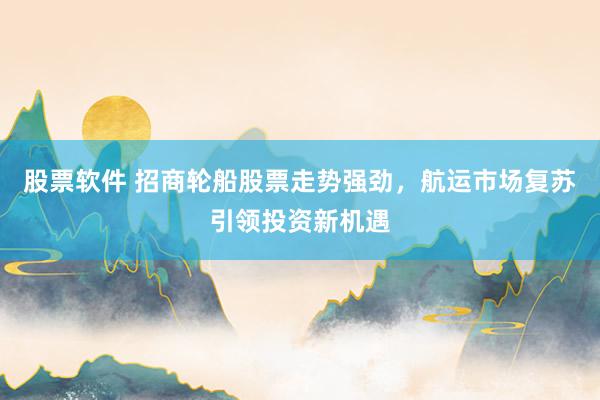 股票软件 招商轮船股票走势强劲，航运市场复苏引领投资新机遇