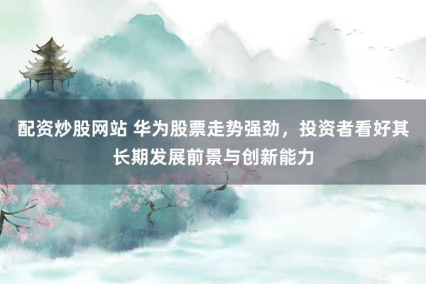配资炒股网站 华为股票走势强劲，投资者看好其长期发展前景与创新能力