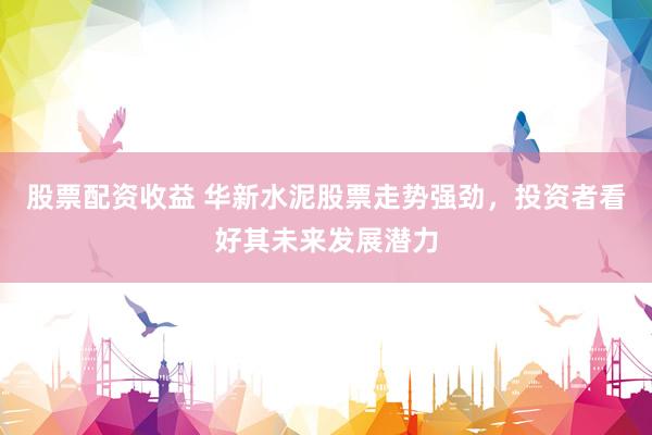 股票配资收益 华新水泥股票走势强劲，投资者看好其未来发展潜力