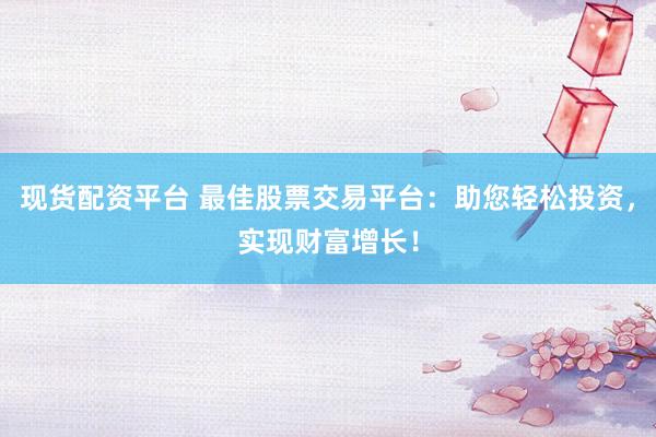 现货配资平台 最佳股票交易平台：助您轻松投资，实现财富增长！