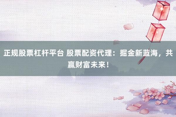 正规股票杠杆平台 股票配资代理：掘金新蓝海，共赢财富未来！